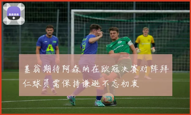 基翁期待阿森纳在欧冠决赛对阵拜仁球员需保持谦逊不忘初衷