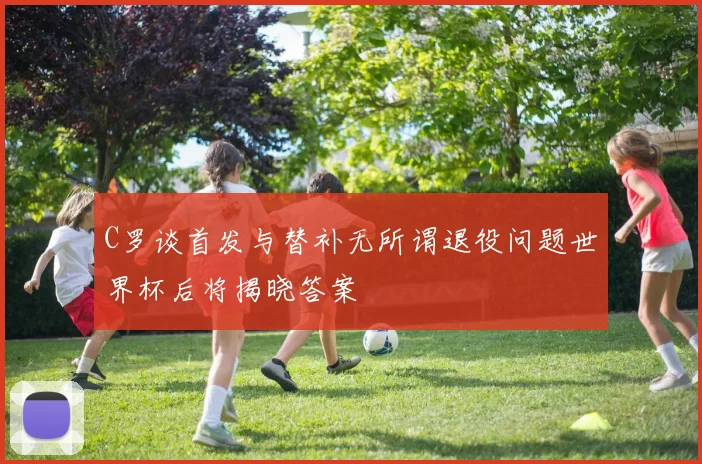 C罗谈首发与替补无所谓退役问题世界杯后将揭晓答案