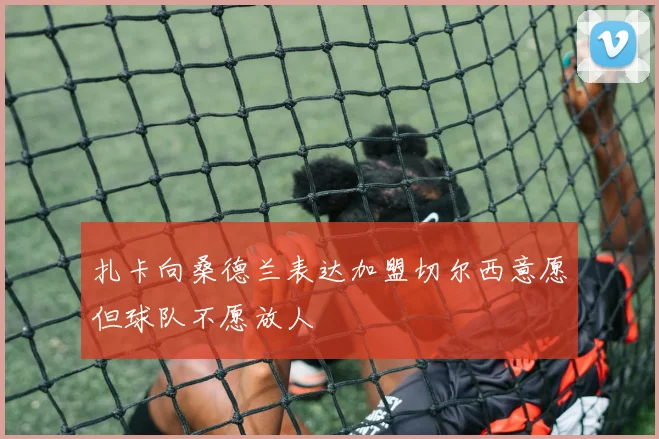 扎卡向桑德兰表达加盟切尔西意愿但球队不愿放人