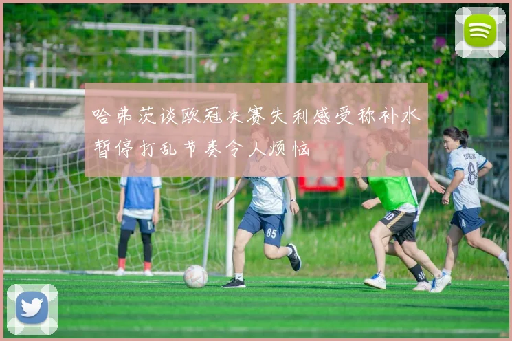 哈弗茨谈欧冠决赛失利感受称补水暂停打乱节奏令人烦恼