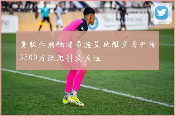 曼联和利物浦争抢艾纳维罗马开价3500万欧元引发关注