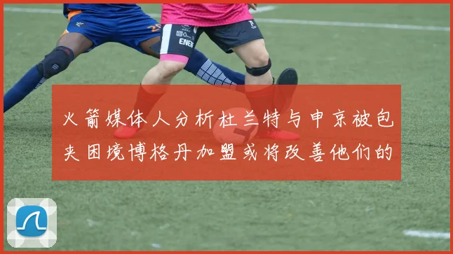 火箭媒体人分析杜兰特与申京被包夹困境博格丹加盟或将改善他们的进攻空间