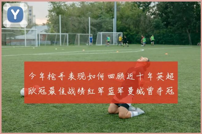 今年枪手表现如何回顾近十年英超欧冠最佳战绩红军蓝军曼城曾夺冠