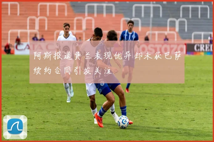 阿斯报道费兰表现优异却未获巴萨续约合同引发关注