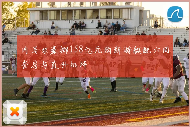 内马尔豪掷158亿元购新游艇配六间套房与直升机坪