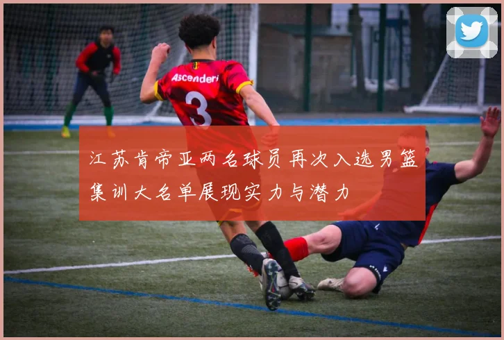 江苏肯帝亚两名球员再次入选男篮集训大名单展现实力与潜力