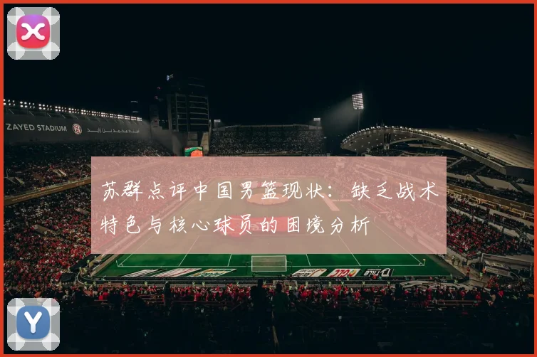 苏群点评中国男篮现状：缺乏战术特色与核心球员的困境分析