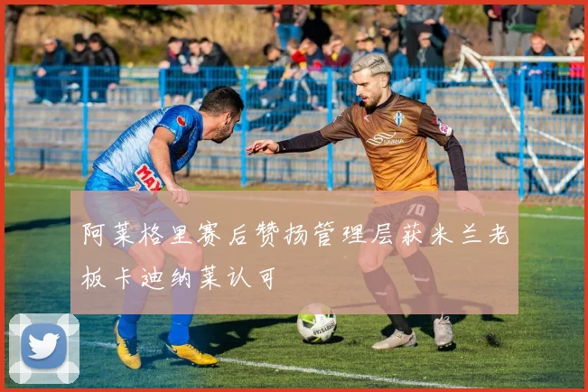 阿莱格里赛后赞扬管理层获米兰老板卡迪纳莱认可