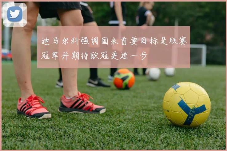 迪马尔科强调国米首要目标是联赛冠军并期待欧冠更进一步