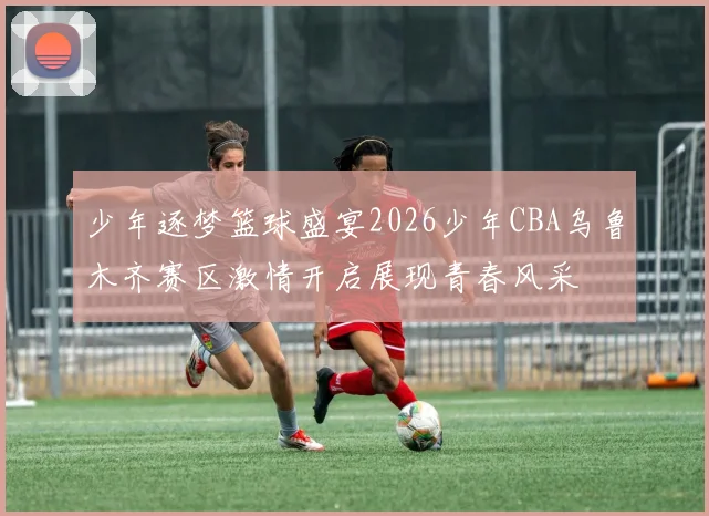 少年逐梦篮球盛宴2026少年CBA乌鲁木齐赛区激情开启展现青春风采