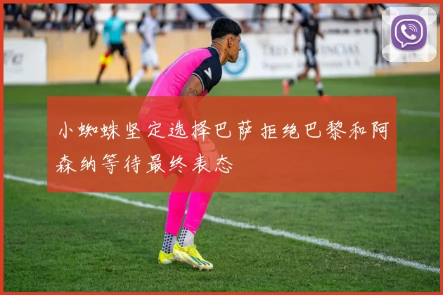 小蜘蛛坚定选择巴萨拒绝巴黎和阿森纳等待最终表态