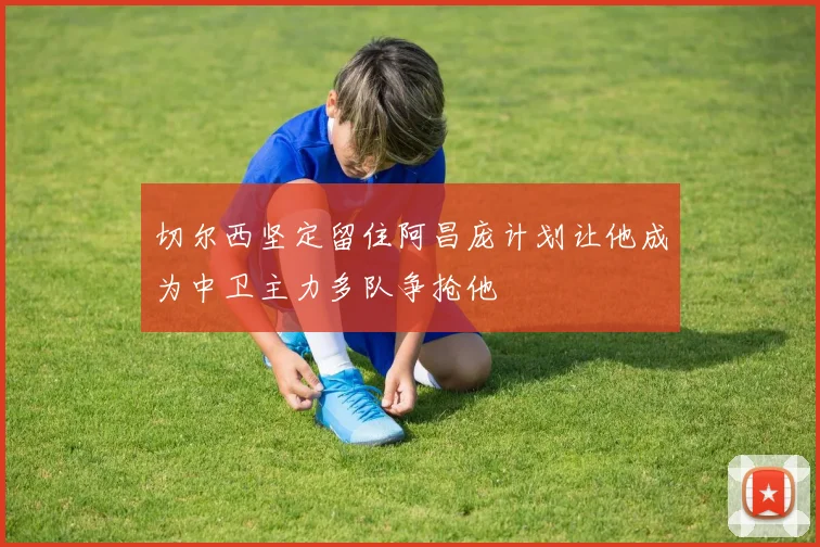 切尔西坚定留住阿昌庞计划让他成为中卫主力多队争抢他