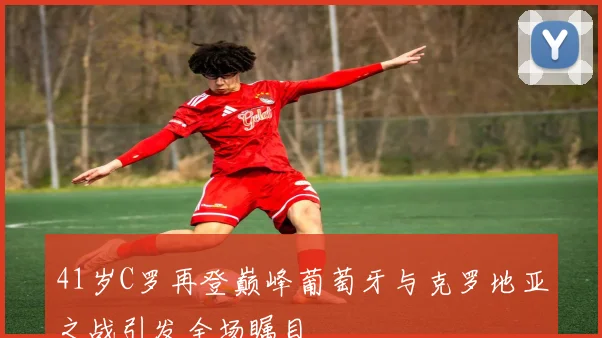 41岁C罗再登巅峰葡萄牙与克罗地亚之战引发全场瞩目