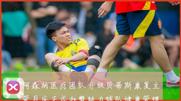 阿森纳医疗团队升级贝蒂斯康复主管月底正式加盟助力球队健康管理