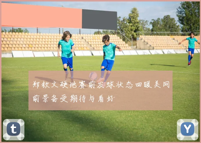 郑钦文硬地赛前发球状态回暖美网前景备受期待与看好