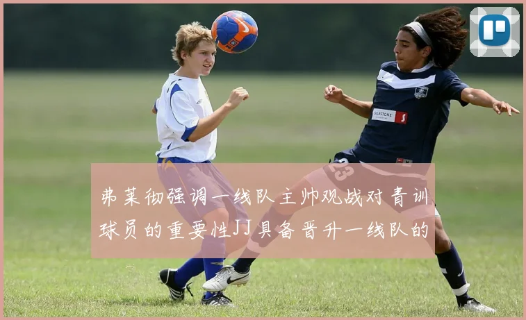 弗莱彻强调一线队主帅观战对青训球员的重要性JJ具备晋升一线队的能力