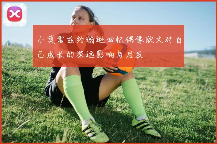 小莫雷兹约翰逊回忆偶像欧文对自己成长的深远影响与启发