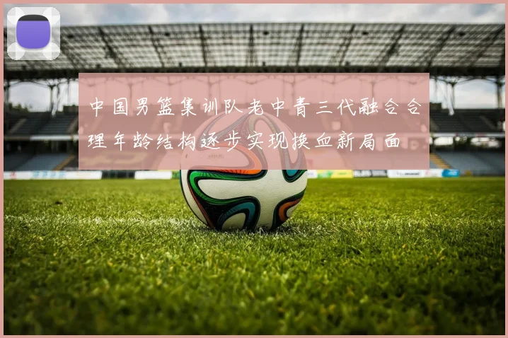 中国男篮集训队老中青三代融合合理年龄结构逐步实现换血新局面
