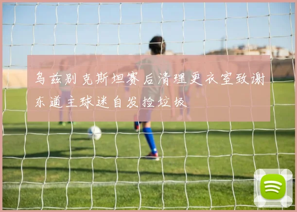 乌兹别克斯坦赛后清理更衣室致谢东道主球迷自发捡垃圾