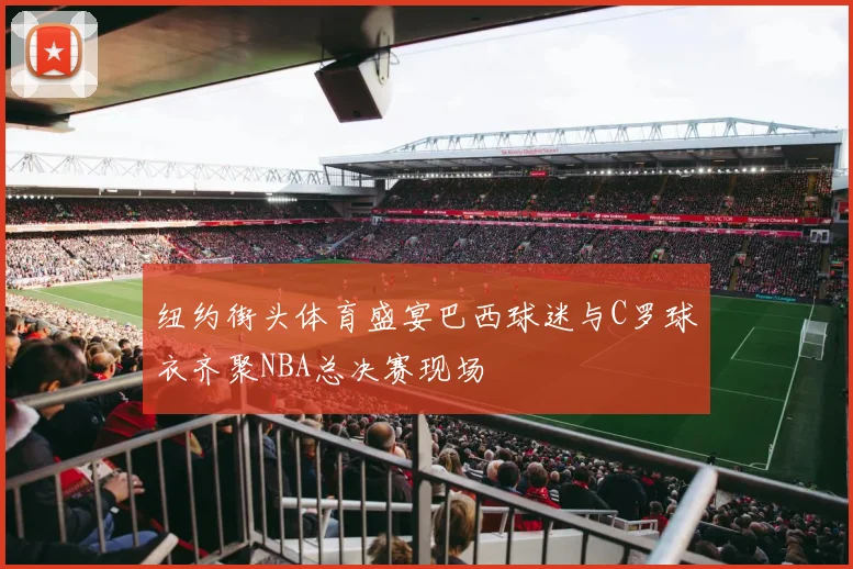 纽约街头体育盛宴巴西球迷与C罗球衣齐聚NBA总决赛现场